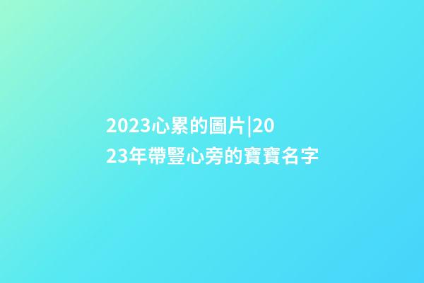 2023心累的圖片|2023年帶豎心旁的寶寶名字-第1張-公司起名-玄機派